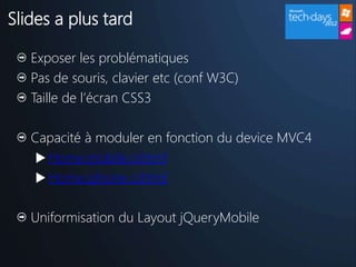 Slides a plus tard

   Exposer les problématiques
   Pas de souris, clavier etc (conf W3C)
   Taille de l’écran CSS3

   Capacité à moduler en fonction du device MVC4
     Home.mobile.cshtml
     Home.iphone.cshtml


   Uniformisation du Layout jQueryMobile
 