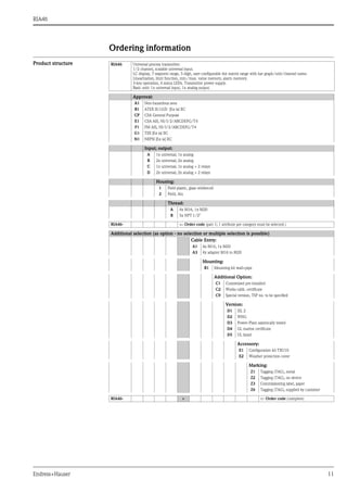 RIA46
Endress+Hauser 11
Ordering information
Product structure RIA46 Universal process transmitter.
1/2 channel, scalable universal input.
LC display, 7-segment range, 5-digit, user-configurable dot matrix range with bar graph/unit/channel name.
Linearization, limit function, min./max. value memory, alarm memory.
3-key operation, 4 status LEDs. Transmitter power supply.
Basic unit: 1x universal input, 1x analog output.
Approval:
A1 Non-hazardous area
B1 ATEX II(1)GD [Ex ia] IIC
CP CSA General Purpose
E1 CSA AIS, NI/I/2/ABCDEFG/T4
F1 FM AIS, NI/I/2/ABCDEFG/T4
G1 TIIS [Ex ia] IIC
N1 NEPSI [Ex ia] IIC
Input; output:
A 1x universal; 1x analog
B 2x universal; 2x analog
C 1x universal; 1x analog + 2 relays
D 2x universal; 2x analog + 2 relays
Housing:
1 Field plastic, glass reinforced
2 Field, Alu
Thread:
A 4x M16, 1x M20
B 5x NPT 1/2"
RIA46-  Order code (part 1; 1 attribute per category must be selected.)
Additional selection (as option - no selection or multiple selection is possible)
Cable Entry:
A1 4x M16, 1x M20
A3 4x adapter M16 to M20
Mounting:
B1 Mounting kit wall+pipe
Additional Option:
C1 Customised pre-installed
C2 Works calib. certificate
C9 Special version, TSP no. to be specified
Version:
D1 SIL 2
D2 WHG
D3 Power-Plant saismically tested
D4 GL marine certificate
D5 UL listed
Accessory:
E1 Configuration kit TXU10
E2 Weather protection cover
Marking:
Z1 Tagging (TAG), metal
Z2 Tagging (TAG), on device
Z3 Commissioning label, paper
Z6 Tagging (TAG), supplied by customer
RIA46- +  Order code (complete)
 