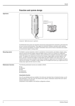 RIA46
2 Endress+Hauser
Function and system design
Application
a0010572
Example for "differential pressure" application
The RIA46 field meter powers the transmitter and processes analog signals from transmitters, particularly from
the area of process instrumentation. These signals are monitored, evaluated, calculated, saved, separated,
linked, converted and displayed. The signals, intermediate values and the results of calculations and analysis
are transmitted by digital or analog means.
Measuring system The RIA46 is a process transmitter, which is controlled by a microcontroller, and exhibits a display, analog
inputs for process and status signals, analog and digital outputs, as well as an interface for configuration.
Connected sensors (e.g. temperature, pressure) can be powered by the integrated transmitter power supply
system. The signals to be measured are converted from analog to digital signals, processed digitally in the
device, and then converted from digital to analog signals and made available to the various outputs. All
measured values, and values calculated in any way, are available as a signal source for the display, all outputs,
relays and the interface. It is possible to make multiple use of the signals and results (e.g. a signal source as an
analog output signal and limit value for a relay).
Mathematics functions The following mathematics functions are available in RIA46:
• Sum
• Difference
• Mean
• Linearization
• Multiplication
Linearization function
Up to 32 user-definable points are available in the device per calculated value to linearize the input, e.g. for
tank linearization. In the case of the two-channel device (option), mathematics channel M2 can be used to
linearize mathematics channel M1.
Linearization is also available in the FieldCare configuration software.
 