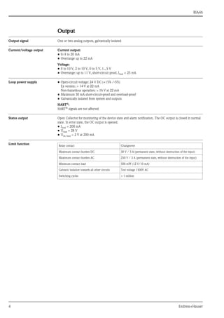 RIA46
4 Endress+Hauser
Output
Output signal One or two analog outputs, galvanically isolated
Current/voltage output Current output:
• 0/4 to 20 mA
• Overrange up to 22 mA
Voltage:
• 0 to 10 V, 2 to 10 V, 0 to 5 V, 1...5 V
• Overrange: up to 11 V, short-circuit proof, Imax < 25 mA
Loop power supply • Open-circuit voltage: 24 V DC (+15% /-5%)
Ex version: > 14 V at 22 mA
Non-hazardous operation: > 16 V at 22 mA
• Maximum 30 mA short-circuit-proof and overload-proof
• Galvanically isolated from system and outputs
HART®:
HART® signals are not affected
Status output Open Collector for monitoring of the device state and alarm notification. The OC output is closed in normal
state. In error state, the OC output is opened.
• Imax = 200 mA
• Umax = 28 V
• Uon/max = 2 V at 200 mA
Limit function Relay contact Changeover
Maximum contact burden DC 30 V / 3 A (permanent state, without destruction of the input)
Maximum contact burden AC 250 V / 3 A (permanent state, without destruction of the input)
Minimum contact load 500 mW (12 V/10 mA)
Galvanic isolation towards all other circuits Test voltage 1500V AC
Switching cycles > 1 million
 