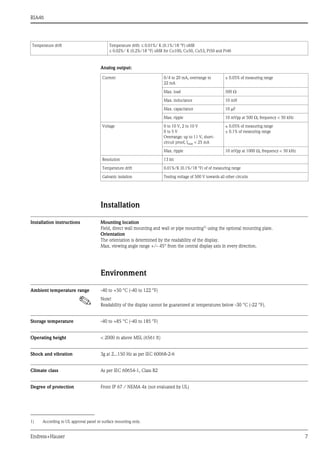 RIA46
Endress+Hauser 7
Analog output:
Installation
Installation instructions Mounting location
Field, direct wall mounting and wall or pipe mounting1) using the optional mounting plate.
Orientation
The orientation is determined by the readability of the display.
Max. viewing angle range +/- 45° from the central display axis in every direction.
Environment
Ambient temperature range -40 to +50 °C (-40 to 122 °F)
! Note!
Readability of the display cannot be guaranteed at temperatures below -30 °C (-22 °F).
Storage temperature -40 to +85 °C (-40 to 185 °F)
Operating height < 2000 m above MSL (6561 ft)
Shock and vibration 3g at 2...150 Hz as per IEC 60068-2-6
Climate class As per IEC 60654-1, Class B2
Degree of protection Front IP 67 / NEMA 4x (not evaluated by UL)
Temperature drift Temperature drift:  0.01%/ K (0.1%/18 °F) oMR
 0.02%/ K (0.2%/18 °F) oMR for Cu100, Cu50, Cu53, Pt50 and Pt46
Current 0/4 to 20 mA, overrange to
22 mA
± 0.05% of measuring range
Max. load 500 
Max. inductance 10 mH
Max. capacitance 10 F
Max. ripple 10 mVpp at 500 , frequency < 50 kHz
Voltage 0 to 10 V, 2 to 10 V
0 to 5 V
Overrange: up to 11 V, short-
circuit proof, Imax < 25 mA
± 0.05% of measuring range
± 0.1% of measuring range
Max. ripple 10 mVpp at 1000 , frequency < 50 kHz
Resolution 13 bit
Temperature drift 0.01%/K (0.1%/18 °F) of of measuring range
Galvanic isolation Testing voltage of 500 V towards all other circuits
1) According to UL approval panel or surface mounting only.
 