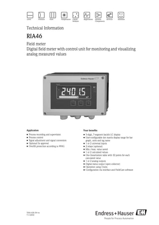 TI00142R/09/en
71132842
Technical Information
RIA46
Field meter
Digital field meter with control unit for monitoring and visualizing
analog measured values
Application
• Process recording and supervision
• Process control
• Signal adjustment and signal conversion
• Optional Ex approval
• Overfill protection according to WHG
Your benefits
• 5-digit, 7-segment backlit LC display
• User-configurable dot matrix display range for bar
graph, units and tag name
• 1 or 2 universal inputs
• 2 relays (optional)
• Min./max. value saved
• 1 or 2 calculated values
• One linearization table with 32 points for each
calculated value
• 1 or 2 analog outputs
• Digital status output (open collector)
• Operation using 3 keys
• Configuration via interface and FieldCare software
 