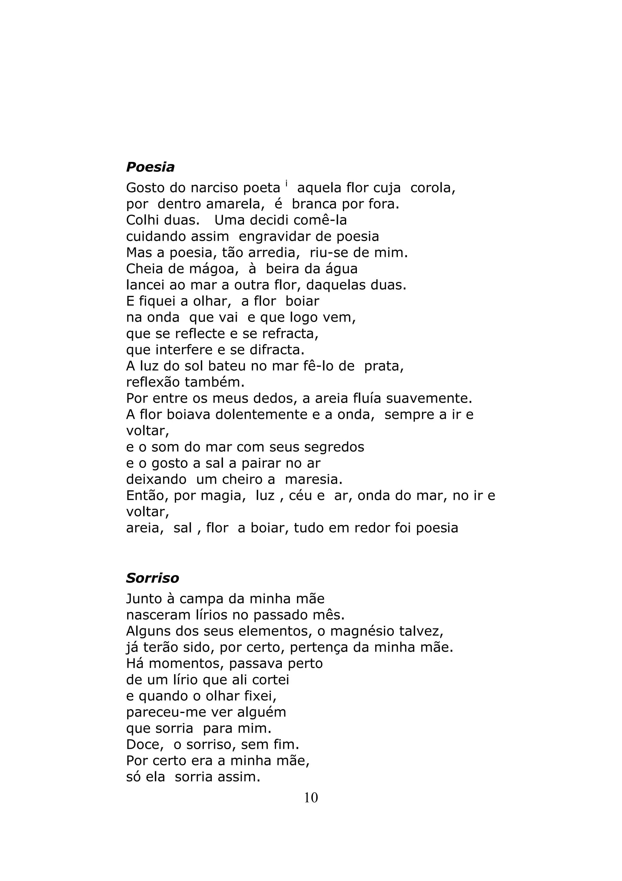 Poesia
Gosto do narciso poeta i aquela flor cuja corola,
por dentro amarela, é branca por fora.
Colhi duas. Uma decidi comê-la
cuidando assim engravidar de poesia
Mas a poesia, tão arredia, riu-se de mim.
Cheia de mágoa, à beira da água
lancei ao mar a outra flor, daquelas duas.
E fiquei a olhar, a flor boiar
na onda que vai e que logo vem,
que se reflecte e se refracta,
que interfere e se difracta.
A luz do sol bateu no mar fê-lo de prata,
reflexão também.
Por entre os meus dedos, a areia fluía suavemente.
A flor boiava dolentemente e a onda, sempre a ir e
voltar,
e o som do mar com seus segredos
e o gosto a sal a pairar no ar
deixando um cheiro a maresia.
Então, por magia, luz , céu e ar, onda do mar, no ir e
voltar,
areia, sal , flor a boiar, tudo em redor foi poesia


Sorriso
Junto à campa da minha mãe
nasceram lírios no passado mês.
Alguns dos seus elementos, o magnésio talvez,
já terão sido, por certo, pertença da minha mãe.
Há momentos, passava perto
de um lírio que ali cortei
e quando o olhar fixei,
pareceu-me ver alguém
que sorria para mim.
Doce, o sorriso, sem fim.
Por certo era a minha mãe,
só ela sorria assim.
                         10
 