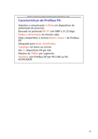 CEFET-RN / Curso Superior de Tecnologia em Automação Industrial / Redes Industriais – Aula 07




Características do Profibus PA
Substitui a comunicação 4-20mA em dispositivos de
automação de processo.
Baseado no protocolo DP-V1 com MBP a 31,25 kbps.
Dados e alimentação no mesmo cabo.
Pode compartilhar o mesmo Mestre classe 1 do Profibus
DP.
Adequado para áreas classificadas.
Topologia em barra ou estrela.
Até 31 dispositivos PA por link.
Máximo de 1900m por segmento.
Interface com Profibus DP por PA-LINK ou PA-
ACOPLADOR




                                                                                                       10
 