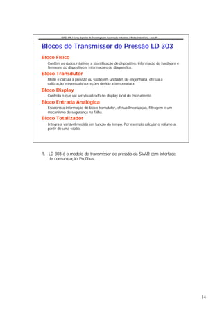 CEFET-RN / Curso Superior de Tecnologia em Automação Industrial / Redes Industriais – Aula 07




Blocos do Transmissor de Pressão LD 303
Bloco Físico
  Contêm os dados relativos a identificação do dispositivo, informação do hardware e
  firmware do dispositivo e informações de diagnóstico.
Bloco Transdutor
  Mede e calcula a pressão ou vazão em unidades de engenharia, efetua a
  calibração e eventuais correções devido a temperatura.
Bloco Display
  Controla o que vai ser visualizado no display local do instrumento.
Bloco Entrada Analógica
  Escalona a informação do bloco transdutor, efetua linearização, filtragem e um
  mecanismo de segurança na falha.
Bloco Totalizador
  Integra a variável medida em função do tempo. Por exemplo calcular o volume a
  partir de uma vazão.




1. LD 303 é o modelo de transmissor de pressão da SMAR com interface
   de comunicação Profibus.




                                                                                                          14
 