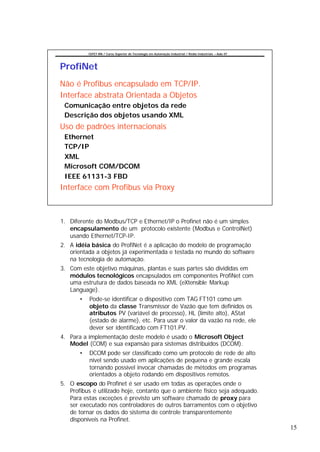 CEFET-RN / Curso Superior de Tecnologia em Automação Industrial / Redes Industriais – Aula 07




ProfiNet
Não é Profibus encapsulado em TCP/IP.
Interface abstrata Orientada a Objetos
 Comunicação entre objetos da rede
 Descrição dos objetos usando XML
Uso de padrões internacionais
 Ethernet
 TCP/IP
 XML
 Microsoft COM/DCOM
 IEEE 61131-3 FBD
Interface com Profibus via Proxy



1. Diferente do Modbus/TCP e Ethernet/IP o Profinet não é um simples
   encapsulamento de um protocolo existente (Modbus e ControlNet)
   usando Ethernet/TCP-IP.
2. A idéia básica do ProfiNet é a aplicação do modelo de programação
   orientada a objetos já experimentada e testada no mundo do software
   na tecnologia de automação.
3. Com este objetivo máquinas, plantas e suas partes são divididas em
   módulos tecnológicos encapsulados em componentes ProfiNet com
   uma estrutura de dados baseada no XML (eXtensible Markup
   Language).
       •   Pode-se identificar o dispositivo com TAG FT101 como um
           objeto da classe Transmissor de Vazão que tem definidos os
           atributos PV (variável de processo), HL (limite alto), AStat
           (estado de alarme), etc. Para usar o valor da vazão na rede, ele
           dever ser identificado com FT101.PV.
4. Para a implementação deste modelo é usado o Microsoft Object
   Model (COM) e sua expansão para sistemas distribuídos (DCOM).
       •   DCOM pode ser classificado como um protocolo de rede de alto
           nível sendo usado em aplicações de pequena e grande escala
           tornando possível invocar chamadas de métodos em programas
           orientados a objeto rodando em dispositivos remotos.
5. O escopo do Profinet é ser usado em todas as operações onde o
   Profibus é utilizado hoje, contanto que o ambiente físico seja adequado.
   Para estas exceções é previsto um software chamado de proxy para
   ser executado nos controladores de outros barramentos com o objetivo
   de tornar os dados do sistema de controle transparentemente
   disponíveis na Profinet.
                                                                                                           15
 