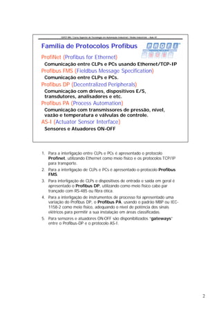 CEFET-RN / Curso Superior de Tecnologia em Automação Industrial / Redes Industriais – Aula 07




Família de Protocolos Profibus
ProfiNet (Profibus for Ethernet)
 Comunicação entre CLPs e PCs usando Ethernet/TCP-IP
Profibus FMS (Fieldbus Message Specification)
 Comunicação entre CLPs e PCs.
Profibus DP (Decentralized Peripherals)
 Comunicação com drives, dispositivos E/S,
 transdutores, analisadores e etc.
Profibus PA (Process Automation)
 Comunicação com transmissores de pressão, nível,
 vazão e temperatura e válvulas de controle.
AS-I (Actuator Sensor Interface)
 Sensores e Atuadores ON-OFF




1. Para a interligação entre CLPs e PCs é apresentado o protocolo
   Profinet, utilizando Ethernet como meio físico e os protocolos TCP/IP
   para transporte.
2. Para a interligação de CLPs e PCs é apresentado o protocolo Profibus
   FMS.
3. Para interligação de CLPs e dispositivos de entrada e saída em geral é
   apresentado o Profibus DP, utilizando como meio físico cabo par
   trançado com RS-485 ou fibra ótica.
4. Para a interligação de instrumentos de processo foi apresentado uma
   variação do Profibus DP, o Profibus PA, usando o padrão MBP ou IEC-
   1158-2 como meio físico, adequando o nível de potência dos sinais
   elétricos para permitir a sua instalação em áreas classificadas.
5. Para sensores e atuadores ON-OFF são disponibilizados “gateways”
   entre o Profibus-DP e o protocolo AS-I.




                                                                                                          2
 