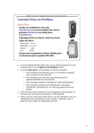 CEFET-RN / Curso Superior de Tecnologia em Automação Industrial / Redes Industriais – Aula 07




Camada Física no Profibus
Fibra Ótica
 Usado em ambientes com alta
 interferência ou necessidades de vencer
 grandes distâncias ou ainda para
 redundância.
 Topologia física em barra, anel ou árvore.
 Tipos de Fibra:
   Monomodo:       >15 km
   Multimodo:      2 a 3 km
   Plástico:       < 80m
   HCS:            500m
 Usada com acopladores óticos (OLM) para
 a conversão para o padrão RS-485.



1. O uso do padrão RS-485 e fibra ótica em um mesmo segmento de rede
   é possível com o uso de Optical Link Modules (OLM).
2. O uso de fibra ótica é recomendado em diversas situações:
       •   Para interligar áreas distantes entre si, sem reduzir o baudrate
           como aconteceria com o RS-485.
       •   Para interligar áreas onde não seja possível garantir a
           equipotencialidade dos aterramentos.
       •   Para conseguir isolação e imunidade ao ruído eletromagnético.
       •   Para conseguir proteção contra tranbsientes e descargas
           atmosféricas, principalmente em redes que passam por áreas
           abertas.
3. Com meio físico ótico é possível o uso de repetidores óticos ligados em
   forma de anel, provendo uma tolerância a falha adicional.
4. Neste caso são usados dois canais óticos e um dos repetidores deve ser
   configurado como gerenciador do anel, abrindo e fechando o anel a
   partir de testes cíclicos de integridade das fibras.




                                                                                                           4
 