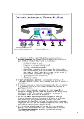 CEFET-RN / Curso Superior de Tecnologia em Automação Industrial / Redes Industriais – Aula 07




  Controle de Acesso ao Meio no Profibus


                   Topologia lógica TOKEN RING entre os dispositivos mestres

                                          Dispositivos mestres classe 1 e 2


                                                                               PC
                                                PLC




                                                                 PROFIBUS




  Topologia mestre -escravo
entre os mestres e os escravos               Dispositivos Escravos




  1. A eficiência do Profibus é garantida pelos serviços existentes na
     camada de enlace do protocolo. Estes serviços são implementados
     pelo “Fieldbus Data Link (FDL)” tendo como objetivos:
         • Controlar o acesso ao meio;
         • Estruturar as mensagens (telegramas);
         • Verificar a integridade dos dados;
         • Disponibilizar os serviços de comunicação SDA (enviar dados
             com reconhecimento), SDN (enviar dados sem reconhecimento),
             SRD (enviar e solicitar dados com resposta) e CSRD (enviar e
             solicitar dados ciclicamente com resposta);
         • Ajuste de parâmetros operacionais;
         • Informe de eventos.
  2. O controle de acesso ao meio é efetuado com uma mistura de
     Token Ring entre os mestres e Mestre-escravo (poll) entre os mestres e
     os escravos.
  3. É possivel a presença de mais de um mestre na rede. Eles tem o direito
     a se comunicar com os escravos quando estiverem com a posse da
     permissão (Token).
  4. Os mestres são configurados em classes. O mestre classe 1 tem
     permissão para ler e escrever dados nos dispositivos de campo, sendo
     geralmente um CLP. Sua presença é obrigatória e o seu ciclo de
     varredura é a base do sistema de automação.
  5. Os mestres classe 2 são dispositivos de configuração. Eles são
     implementados durante o comissionamento da planta ou ainda para
     uma manutenção ou diagnóstico da rede, sendo usado para
     configuração dos dispositivos escravos. Eles podem ler os estados dos
     dispositivos escravos, mas não podem determinar as suas saídas. Não é
     necessária a sua conexão permanente na rede.
  6. Os escravos são dispositivos periféricos que lêem informações do
     processo ou usam informação de saída para intervirem no processo.
     São dispositivos passivos , somente respondem as consultas
     efetuadas pelos mestres.
                                                                                                              6
 