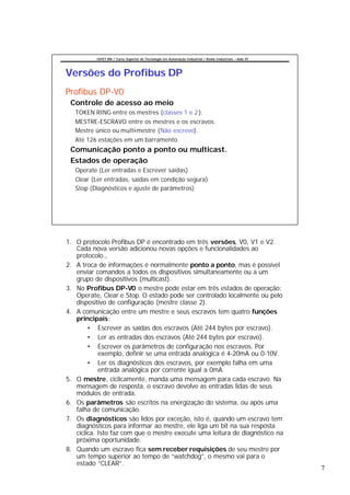 CEFET-RN / Curso Superior de Tecnologia em Automação Industrial / Redes Industriais – Aula 07




Versões do Profibus DP
Profibus DP-V0
 Controle de acesso ao meio
   TOKEN RING entre os mestres (classes 1 e 2 ).
   MESTRE-ESCRAVO entre os mestres e os escravos.
   Mestre único ou multi-mestre (Não escreve).
   Até 126 estações em um barramento.
 Comunicação ponto a ponto ou multicast.
 Estados de operação
   Operate (Ler entradas e Escrever saídas)
   Clear (Ler entradas, saídas em condição segura)
   Stop (Diagnósticos e ajuste de parâmetros)




1. O protocolo Profibus DP é encontrado em três versões, V0, V1 e V2.
   Cada nova versão adicionou novas opções e funcionalidades ao
   protocolo.,
2. A troca de informações é normalmente ponto a ponto, mas é possível
   enviar comandos a todos os dispositivos simultaneamente ou a um
   grupo de dispositivos (multicast).
3. No Profibus DP-V0 o mestre pode estar em três estados de operação:
   Operate, Clear e Stop. O estado pode ser controlado localmente ou pelo
   dispositivo de configuração (mestre classe 2).
4. A comunicação entre um mestre e seus escravos tem quatro funções
   principais:
        • Escrever as saídas dos escravos (Até 244 bytes por escravo).
        • Ler as entradas dos escravos (Até 244 bytes por escravo).
        • Escrever os parâmetros de configuração nos escravos. Por
            exemplo, definir se uma entrada analógica é 4-20mA ou 0-10V.
        • Ler os diagnósticos dos escravos, por exemplo falha em uma
            entrada analógica por corrente igual a 0mA.
5. O mestre, ciclicamente, manda uma mensagem para cada escravo. Na
   mensagem de resposta, o escravo devolve as entradas lidas de seus
   módulos de entrada.
6. Os parâmetros são escritos na energização do sistema, ou após uma
   falha de comunicação.
7. Os diagnósticos são lidos por exceção, isto é, quando um escravo tem
   diagnósticos para informar ao mestre, ele liga um bit na sua resposta
   cíclica. Isto faz com que o mestre execute uma leitura de diagnóstico na
   próxima oportunidade.
8. Quando um escravo fica sem receber requisições de seu mestre por
   um tempo superior ao tempo de “watchdog”, o mesmo vai para o
   estado “CLEAR”.
                                                                                                          7
 