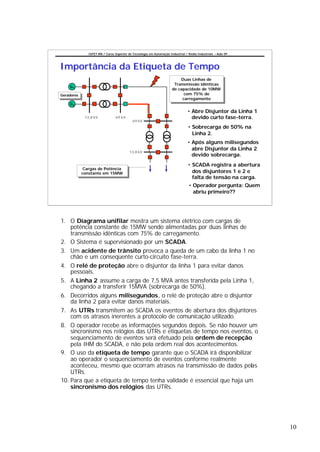 CEFET-RN / Curso Superior de Tecnologia em Automação Industrial / Redes Industriais – Aula 09




Importância da Etiqueta de Tempo
                                                                            Duas Linhas de
                                                                             Duas Linhas de
                                                                        Transmissão idênticas
                                                                         Transmissão idênticas
    G1
                                                                       de capacidade de 10MW
                                                                        de capacidade de 10MW
Geradores                                                                    com 75% de
                                                                              com 75% de
 Geradores
                                                                            carregamento
                                                                             carregamento
    G2

                                                                                  • Abre Disjuntor da Linha 1
              13,8 kV             69 kV                                             devido curto fase-terra.
                                             69 kV
                                                                                  • Sobrecarga de 50% na
                                                                                    Linha 2.
                                                                                  • Após alguns milisegundos
                                                                                    abre Disjuntor da Linha 2
                                           13,8 kV
                                                                                    devido sobrecarga.
                                                                                  • SCADA registra a abertura
              Cargas de Potência
               Cargas de Potência
             constante em 15MW                                                      dos disjuntores 1 e 2 e
              constante em 15MW
                                                                                    falta de tensão na carga.
                                                                                   • Operador pergunta: Quem
                                                                                     abriu primeiro??




1. O Diagrama unifilar mostra um sistema elétrico com cargas de
    potência constante de 15MW sendo alimentadas por duas linhas de
    transmissão idênticas com 75% de carregamento.
2. O Sistema é supervisionado por um SCADA.
3. Um acidente de trânsito provoca a queda de um cabo da linha 1 no
    chão e um conseqüente curto-circuito fase-terra.
4. O relé de proteção abre o disjuntor da linha 1 para evitar danos
    pessoais.
5. A Linha 2 assume a carga de 7,5 MVA antes transferida pela Linha 1,
    chegando a transferir 15MVA (sobrecarga de 50%).
6. Decorridos alguns milisegundos, o relé de proteção abre o disjuntor
    da linha 2 para evitar danos materiais.
7. As UTRs transmitem ao SCADA os eventos de abertura dos disjuntores
    com os atrasos inerentes a protocolo de comunicação utilizado.
8. O operador recebe as informações segundos depois. Se não houver um
    sincronismo nos relógios das UTRs e etiquetas de tempo nos eventos, o
    sequenciamento de eventos será efetuado pela ordem de recepção
    pela IHM do SCADA, e não pela ordem real dos acontecimentos.
9. O uso da etiqueta de tempo garante que o SCADA irá disponibilizar
    ao operador o sequenciamento de eventos conforme realmente
    aconteceu, mesmo que ocorram atrasos na transmissão de dados pelas
    UTRs.
10. Para que a etiqueta de tempo tenha validade é essencial que haja um
    sincronismo dos relógios das UTRs.




                                                                                                                10
 