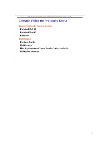 CEFET-RN / Curso Superior de Tecnologia em Automação Industrial / Redes Industriais – Aula 09




Camada Física no Protocolo DNP3
Transmissão de Dados Seriais
 Padrão RS-232
 Padrão RS-485
 Ethernet
Topologias
 Ponto a Ponto
 Multiponto
 Hierárquico com Concentrador Intermediário
 Múltiplos Mestres




                                                                                                       11
 