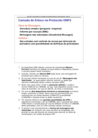CEFET-RN / Curso Superior de Tecnologia em Automação Industrial / Redes Industriais – Aula 09




Camada de Enlace no Protocolo DNP3
Tipos de Mensagens
 Varredura simples (pergunta- resposta)
 Informe por exceção (RBE)
 Mensagens não solicitadas (Unsolicited Messages)
Colisões
 São evitadas com controle de acesso por detecção de
 portadora com possibilidade de definição de prioridades




1. Os dispositivos DNP utilizam a técnica de comunicação Mestre-
   Escravo (varredura ou polling) em qual ambos os dispositivos (mestre
   e escravo) podem iniciar transações.
2. Contudo, somente um Mestre DNP pode iniciar uma mensagem de
   broadcast para todos os escravos.
3. Os escravos iniciam transações no caso de uso de “Mensagens não
   Solicitadas”, as quais podem informar somente os dados que
   sofreram modificação desde a última varredura (RBE).
4. Neste caso, para evitar e tratar as possíveis colisões, é usada a
   técnica CSMA/CD ou CSMA/BA, ou seja, todo dispositivo escuta o meio
   antes de transmitir, em caso de silêncio, ele inicia a transmissão.
5. Em caso de dois dispositivos iniciarem a comunicação ao mesmo
   tempo, acontecerá a colisão. Neste caso eles permanecerão em
   contenção por um tempo aleatório (CSMA/CD) ou predefinido
   (CSMA/BA) e tentarão enviar os dados novamente.
6. Em sistemas elétricos com grandes quantidades de UTRs a
   experiência recomenda o uso do CSMA/BA, pois é esperado que várias
   UTRS iniciem a comunicação em caso de defeitos na rede e o CSMA/BA
   define prioridades entre as UTRs evitando colisões sucessivas.
7. O normal é usar prioritariamente a técnica de mensagens não
   solicitadas em conjunto com uma varredura de integridade com
   período na casa das dezenas de minutos para detectar as falhas de
   comunicação e de estado da própria UTR.




                                                                                                          13
 