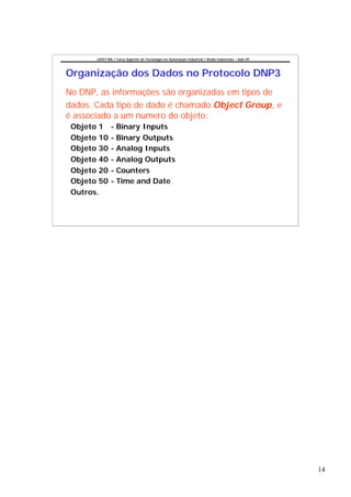 CEFET-RN / Curso Superior de Tecnologia em Automação Industrial / Redes Industriais – Aula 09




Organização dos Dados no Protocolo DNP3
No DNP, as informações são organizadas em tipos de
dados. Cada tipo de dado é chamado Object Group, e
é associado a um numero do objeto:
 Objeto 1      - Binary Inputs
 Objeto 10     - Binary Outputs
 Objeto 30     - Analog Inputs
 Objeto 40     - Analog Outputs
 Objeto 20     - Counters
 Objeto 50     - Time and Date
 Outros.




                                                                                                       14
 