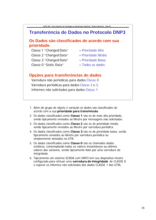 CEFET-RN / Curso Superior de Tecnologia em Automação Industrial / Redes Industriais – Aula 09




Transferência de Dados no Protocolo DNP3
Os Dados são classificados de acordo com sua
prioridade
 Classe 1 “Changed Data”                                   – Prioridade Alta
 Classe 2 “Changed Data”                                   – Prioridade Média
 Classe 3 “Changed Data”                                   – Prioridade Baixa
 Classe 0 “Static Data”                                    – Todos os dados


Opções para transferências de dados
 Varredura não periódicas para dados Classe 0
 Varredura periódicas para dados Classe 2 e 3.
 Informes não solicitados para dados Classe 1




1. Além do grupo de objeto e variação os dados são classificados de
   acordo com a sua prioridade para transmissão.
2. Os dados classificados como Classe 1 são os de mais alta prioridade,
   sendo tipicamente enviados ao Mestre por mensagens não solicitadas.
3. Os dados classificados como Classe 2 são os de prioridade média,
   sendo tipicamente enviados ao Mestre por varredura periódica.
4. Os dados classificados como Classe 3 são os de prioridade baixa, sendo
   tipicamente enviados ao Mestre por varredura periódica ou
   simplesmente deixados na UTR.
5. Os dados classificados como Classe 0 são os chamados dados
   estáticos, contemplando todos os valores instantâneos ou últimos
   valores das variáveis, sendo tipicamente lidos por uma varredura de
   integridade.
6. Tipicamente um sistema SCADA com DNP3 tem seu dispositivo mestre
   configurado para efetuar uma varredura de integridade de CLASSE 0
   e esperar os informes não solicitados dos dados CLASSE 1 das UTRs.




                                                                                                          16
 