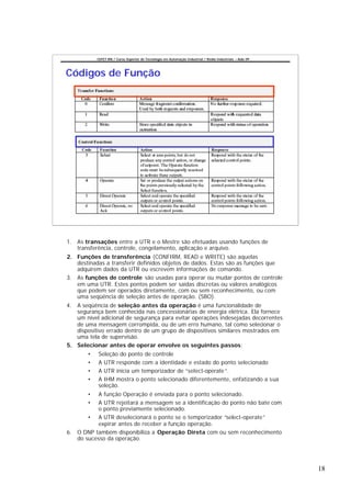 CEFET-RN / Curso Superior de Tecnologia em Automação Industrial / Redes Industriais – Aula 09




Códigos de Função




1. As transações entre a UTR e o Mestre são efetuadas usando funções de
   transferência, controle, congelamento, aplicação e arquivo.
2. Funções de transferência (CONFIRM, READ e WRITE) são aquelas
   destinadas a transferir definidos objetos de dados. Estas são as funções que
   adquirem dados da UTR ou escrevem informações de comando.
3. As funções de controle são usadas para operar ou mudar pontos de controle
   em uma UTR. Estes pontos podem ser saídas discretas ou valores analógicos
   que podem ser operados diretamente, com ou sem reconhecimento, ou com
   uma seqüência de seleção antes de operação. (SBO).
4. A seqüência de seleção antes da operação é uma funcionalidade de
   segurança bem conhecida nas concessionárias de energia elétrica. Ela fornece
   um nível adicional de segurança para evitar operações indesejadas decorrentes
   de uma mensagem corrompida, ou de um erro humano, tal como selecionar o
   dispositivo errado dentro de um grupo de dispositivos similares mostrados em
   uma tela de supervisão.
5. Selecionar antes de operar envolve os seguintes passos:
       •   Seleção do ponto de controle
       •   A UTR responde com a identidade e estado do ponto selecionado
       •   A UTR inicia um temporizador de “select-operate ”.
       •   A IHM mostra o ponto selecionado diferentemente, enfatizando a sua
           seleção.
       •   A função Operação é enviada para o ponto selecionado.
       •   A UTR rejeitará a mensagem se a identificação do ponto não bate com
           o ponto previamente selecionado.
       • A UTR deselecionará o ponto se o temporizador “select-operate”
           expirar antes de receber a função operação.
6. O DNP também disponibiliza a Operação Direta com ou sem reconhecimento
   do sucesso da operação.




                                                                                                           18
 