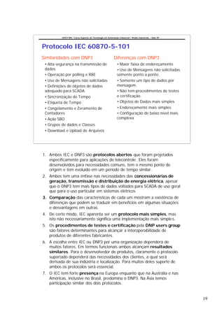 CEFET-RN / Curso Superior de Tecnologia em Automação Industrial / Redes Industriais – Aula 09




Protocolo IEC 60870-5-101
Similaridades com DNP3                                     Diferenças com DNP3
 • Alta segurança na transmissão de                           • Maior faixa de endereçamento
 dados                                                        • Uso de Mensagens não solicitadas
 • Operação por polling e RBE                                 somente ponto a ponto.
 • Uso de Mensagens não solicitadas                           • Somente um tipo de dados por
 • Definições de objetos de dados                             mensagem.
 adequado para SCADA                                          • Não tem procedimentos de testes
 • Sincronização de Tempo                                     e certificação.
 • Etiqueta de Tempo                                          • Objetos de Dados mais simples
 • Congelamento e Zeramento de                                • Endereçamento mais simples
 Contadores                                                   • Configuração de baixo nível mais
 • Ação SBO                                                   complexa
 • Grupos de dados e Classes
 • Download e Upload de Arquivos




1. Ambos IEC e DNP3 são protocolos abertos que foram projetados
   especificamente para aplicações de telecontrole . Eles foram
   desenvolvidos para necessidades comuns, tem o mesmo ponto de
   origem e tem evoluído em um período de tempo similar.
2. Ambos tem uma ênfase nas necessidades das concessionárias de
   geração, transmissão e distribuição de energia elétrica, apesar
   que o DNP3 tem mais tipos de dados voltados para SCADA de uso geral
   que para o uso particular em sistemas elétricos
3. Comparação das características de cada um mostram a existência de
   diferenças que podem se traduzir em benefícios em algumas situações
   e desvantagens em outras.
4. De certo modo, IEC aparenta ser um protocolo mais simples, mas
   isto não necessariamente significa uma implementação mais simple s.
5. Os procedimentos de testes e certificação pela DNP users group
   são fatores determinantes para alcançar a interoperabilidade de
   produtos de diferentes fabricantes.
6. A escolha entre IEC ou DNP3 por uma organização dependerá de
   muitos fatores. Em termos funcionais ambos alcançam resultados
   similares. Para o desenvolvedor de produtos, claramente o protocolo
   suportado dependerá das necessidades dos clientes, a qual será
   derivada de sua indústria e localização. Para muitos deles suporte de
   ambos os protocolos será essencial.
7. O IEC tem forte presença na Europa enquanto que na Austrália e nas
   Américas, inclusive no Brasil, predomina o DNP3. Na Ásia temos
   participação similar dos dois protocolos.


                                                                                                          19
 