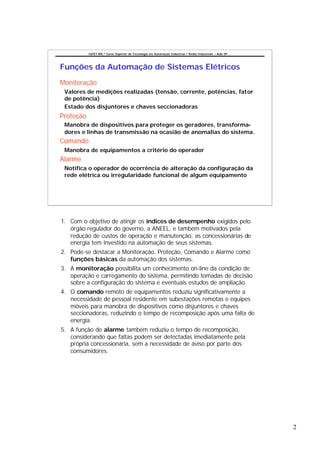 CEFET-RN / Curso Superior de Tecnologia em Automação Industrial / Redes Industriais – Aula 09




Funções da Automação de Sistemas Elétricos
Monitoração
 Valores de medições realizadas (tensão, corrente, potências, fator
 de potência)
 Estado dos disjuntores e chaves seccionadoras
Proteção
 Manobra de dispositivos para proteger os geradores, transforma-
 dores e linhas de transmissão na ocasião de anomalias do sistema.
Comando
 Manobra de equipamentos a critério do operador
Alarme
 Notifica o operador de ocorrência de alteração da configuração da
 rede elétrica ou irregularidade funcional de algum equipamento




1. Com o objetivo de atingir os índices de desempenho exigidos pelo
   órgão regulador do governo, a ANEEL, e também motivados pela
   redução de custos de operação e manutenção, as concessionárias de
   energia tem investido na automação de seus sistemas.
2. Pode-se destacar a Monitoração, Proteção, Comando e Alarme como
   funções básicas da automação dos sistemas.
3. A monitoração possibilita um conhecimento on-line da condição de
   operação e carregamento do sistema, permitindo tomadas de decisão
   sobre a configuração do sistema e eventuais estudos de ampliação.
4. O comando remoto de equipamentos reduziu significativamente a
   necessidade de pessoal residente em subestações remotas e equipes
   móveis para manobra de dispositivos como disjuntores e chaves
   seccionadoras, reduzindo o tempo de recomposição após uma falta de
   energia.
5. A função de alarme também reduziu o tempo de recomposição,
   considerando que faltas podem ser detectadas imediatamente pela
   própria concessionária, sem a necessidade de aviso por parte dos
   consumidores.




                                                                                                           2
 
