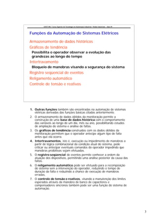 CEFET-RN / Curso Superior de Tecnologia em Automação Industrial / Redes Industriais – Aula 09




Funções da Automação de Sistemas Elétricos

Armazenamento de dados históricos
Gráficos de tendência
 Possibilita o operador observar a evolução das
 grandezas ao longo do tempo
Intertravamento
 Bloqueio de manobras visando a segurança do sistema
Registro seqüencial de eventos
Religamento automático
Controle de tensão e reativos




1. Outras funções também são encontradas na automação de sistemas
   elétricas derivadas das funções básicas citadas anteriormente.
2. O armazenamento de dados obtidos da monitoração permite a
   construção de uma base de dados histórica com o comportamento
   das variáveis ao longo de um dia, mês ou ano, possibilitando estudos
   de ampliação do sistema e análise de faltas.
3. Os gráficos de tendência construídos com os dados obtidos da
   monitoração permitem que o operador antecipe algum tipo de falta
   antes que ela ocorra.
4. Intertravamentos, isto é, execução ou impedimento de manobras a
   partir de lógica combinacional da condição atual do sistema, pode
   criticar ou antecipar eventuais comandos do operador impedindo que
   manobras proibitivas sejam efetuadas.
5. O registro seqüencial de eventos permite conhecer a ordem da
   atuação dos dispositivos, permitindo uma análise posterior da causa das
   faltas.
6. O religamento automático pode ser efetuado para a recomposição
   do sistema sem a intervenção do operador, reduzindo o tempo de
   duração da falta e reduzindo a chance de execução de manobras
   erradas.
7. O controle de tensão e reativos , visando a manutenção dos limites
   esperados através da manobra de banco de capacitores e
   compensadores síncronos também pode ser uma função do sistema de
   automação.




                                                                                                          3
 