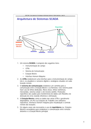 CEFET-RN / Curso Superior de Tecnologia em Automação Industrial / Redes Industriais – Aula 09




 Arquitetura de Sistemas SCADA

                                                                                     Repetidor




Estação
Mestre




 1. Um sistema SCADA é composto dos seguintes itens:
          •   Instrumentação de campo
          •   UTRs
          •   Sistema de Comunicação
          •   Estação Mestre
          •   Interface Homem Máquina
 2. As UTRs estabelecem uma interface para a instrumentação de campo,
    isto é, os atuadores e sensores digitais e analógicos situados em cada
    locação remota.
 3. O sistema de comunicação estabelece um caminho para a
    comunicação entre a Estação Mestre e as Remotas. Este sistema pode
    fazer uso de linhas dedicadas, fibras óticas, linhas telefônicas,
    microondas, sistema celular e até mesmo satélite. Protocolos
    específicos são usados para transferência de dados com filosofia s de
    detecção de erros visando eficiência e otimização.
 4. A Estação Mestre coleta os dados das várias UTRs e geralmente
    disponibiliza, em PCs ou Estações de Trabalho com softwares
    específicos, interfaces homem máquina para visualização e controle
    remoto das locações.
 5. Em alguns casos são necessários o uso de repetidores ou Estações
    Mestres secundárias para estabelecer a comunicação entre remotas
    distantes e a Estação Mestre principal.




                                                                                                              5
 