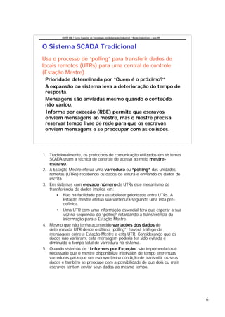 CEFET-RN / Curso Superior de Tecnologia em Automação Industrial / Redes Industriais – Aula 09




O Sistema SCADA Tradicional
Usa o processo de “polling” para transferir dados de
locais remotos (UTRs) para uma central de controle
(Estação Mestre)
 Prioridade determinada por “Quem é o próximo?”
 A expansão do sistema leva a deterioração do tempo de
 resposta.
 Mensagens são enviadas mesmo quando o conteúdo
 não variou.
 Informe por exceção (RBE) permite que escravos
 enviem mensagens ao mestre, mas o mestre precisa
 reservar tempo livre de rede para que os escravos
 enviem mensagens e se preocupar com as colisões.




1. Tradicionalmente, os protocolos de comunicação utilizados em sis temas
   SCADA usam a técnica de controle de acesso ao meio mestre-
   escravo.
2. A Estação Mestre efetua uma varredura ou “polling” das unidades
   remotas (UTRs) recebendo os dados de leitura e enviando os dados de
   escrita.
3. Em sistemas com elevado número de UTRs este mecanismo de
   transferência de dados implica em:
       • Não há facilidade para estabelecer prioridade entre UTRs. A
            Estação mestre efetua sua varredura seguindo uma lista pré-
            definida.
       • Uma UTR com uma informação essencial terá que esperar a sua
            vez na seqüência do “polling” retardando a transferência da
            informação para a Estação Mestre.
4. Mesmo que não tenha acontecido variações dos dados de
   determinada UTR desde o último “polling”, haverá tráfego de
   mensagens entre a Estação Mestre e esta UTR. Considerando que os
   dados não variaram, esta mensagem poderia ter sido evitada e
   diminuído o tempo total de varredura no sistema.
5. Quando sistemas de “Informes por Exceção” são implementados é
   necessário que o mestre disponibilize intervalos de tempo entre suas
   varreduras para que um escravo tenha condição de transmitir os seus
   dados e também se preocupe com a possibilidade de que dois ou mais
   escravos tentem enviar seus dados ao mesmo tempo.




                                                                                                          6
 