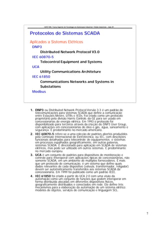 CEFET-RN / Curso Superior de Tecnologia em Automação Industrial / Redes Industriais – Aula 09




Protocolos de Sistemas SCADA
Aplicados a Sistemas Elétricos
 DNP3
     Distributed Network Protocol V3.0
 IEC 60870-5
     Telecontrol Equipment and Systems
 UCA
     Utility Communications Architeture
 IEC 61850
     Communications Networks and Systems in
     Substations
 Modbus




1. DNP3 ou Distributed Network Protocol Versão 3.3 é um padrão de
   telecomunicações para sistemas SCADA que define a comunicação
   entre Estações Mestre, UTRs e IEDs. Foi criado como um protocolo
   proprietário pela divisão Harris Controls da GE para ser usado em
   concessionárias de energia elétrica. Em 1993 o protocolo foi
   disponibilizado para terceiros através da cria ção do DNP3 User Group,
   com aplicações em concessionárias de óleo e gás, água, saneamento e
   segurança. É predominante no mercado americano.
2. IEC 60870-5 refere-se a uma cole ção de padrões abertos produzidos
   pela Comissão Internacional de Eletrotécnica, ou IEC, com descrições
   funcionais detalhadas para telecontrole de equipamentos e sistemas
   em processos espalhados geograficamente, em outras palavras,
   sistemas SCADA. É direcionado para aplicação em SCADA de sistemas
   elétricos, mas pode ser utilizado em outros sistemas. É predominante
   no mercado europeu.
3. UCA é um conjunto de padrões para dispositivos de monitoração e
   controle para interoperar com aplicações típicas de concessionárias, não
   somente SCADA, em um ambiente de múltiplos fornecedores. É mais
   que um protocolo de comunicação, é um sistema que define quais
   dados relevantes de cada dispositivo (válvula, transformador, religador)
   devem ser automaticamente transferidos aos sistemas SCADA da
   concessionária. Em 1999 foi publicado como um padrão IEEE.
4. IEC 61850 foi criado a partir do UCA 2.0 com uma visão da
   automação como um conjunto de funções que podem interoperar em
   forma distribuída alocadas em diferentes dispositivos físicos,
   geograficamente distribuídos e conectados em rede. Ele define três
   mecanismos para a elaboração da automação de um sistema elétrico:
   modelos de objetos, serviços de comunicação e linguagem SCL.




                                                                                                          7
 