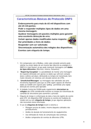 CEFET-RN / Curso Superior de Tecnologia em Automação Industrial / Redes Industriais – Aula 09




Características Básicas do Protocolo DNP3
 Endereçamento para mais de 65 mil dispositivos com
 até 65 mil pontos;
 Pedir e responder múltiplos tipos de dados em uma
 mesma mensagem;
 Quebrar mensagens em pacotes múltiplos para garantir
 uma excelente detecção de erro;
 Incluir apenas dados modificados numa resposta;
 Dar prioridades a itens de dados;
 Responder sem ser solicitado;
 Sincronização automática dos relógios dos dispositivos;
 Eventos com etiqueta de tempo.




1. Em comparação com o Modbus, onde cada comando somente pode
   solicitar ou enviar dados de um mesmo tipo (discreto ou analógic o) o
   DNP3.0 é mais flexível, já que pode manusear mensagens com dados
   de tipos diferentes (discretos, inteiros, flutuantes).
2. “Report by Exception” é a possibilidade de montar uma mensagem
   de resposta otimizada com apenas os dados que sofreram variação
   deste a última varredura, diminuindo os tempos de transmissão, item
   muito relevante em sistemas com elevado número de UTRs.
3. “Unsolicited Messages” ou mensagens não solicitadas são uma
   ferramenta importante para que as UTRs sejam capazes de informar
   dados ao SCADA sem esperar pelo “polling”, permitindo uma rápida
   detecção de eventos pelo operador.
4. A Unidade Central do SCADA pode regularmente sincronizar os
   relógios das UTRs considerando inclusive os tempos de transmissão do
   comando de sincronismo para aumentar a precisão.
5. Etiqueta de tempo é a informação de data e hora do registro do evento
   pela UTR. Um dispositivo DNP armazena os eventos de mudança de
   estado com ou sem etiqueta de tempo, já que algumas aplicações
   não necessitam desta informação.
6. O uso de etiquetas de tempo levam o sistema a:
       •   Plotagem precisa de dados, mesmo daqueles coletados não
           periodicamente.
       •   Análise de duração do funcionamento de equipamentos.
       •   Uso otimizado de meios de comunicação não contínuos.
       •   Análise comparativa de eventos de diferentes UTRs.

                                                                                                           9
 