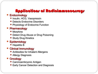 Applications of RadioimmunoassaysApplications of Radioimmunoassays
 EndocrinologyEndocrinology
 Insulin, HCG, VasopressinInsulin, HCG, Vasopressin
 Detects Endocrine DisordersDetects Endocrine Disorders
 Physiology of Endocrine FunctionPhysiology of Endocrine Function
 PharmacologyPharmacology
 MorphineMorphine
 Detect Drug Abuse or Drug PoisoningDetect Drug Abuse or Drug Poisoning
 Study Drug KineticsStudy Drug Kinetics
 EpidemiologyEpidemiology
 Hepatitis BHepatitis B
 Clinical ImmunologyClinical Immunology
 Antibodies for Inhalant AllergensAntibodies for Inhalant Allergens
 Allergy DiagnosisAllergy Diagnosis
 OncologyOncology
 Carcinoembryonic AntigenCarcinoembryonic Antigen
 Early Cancer Detection and DiagnosisEarly Cancer Detection and Diagnosis
 