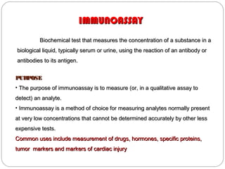 IMMUNOASSAYIMMUNOASSAY
Biochemical test that measures the concentration of a substance in aBiochemical test that measures the concentration of a substance in a
biological liquid, typically serum or urine, using the reaction of an antibody orbiological liquid, typically serum or urine, using the reaction of an antibody or
antibodies to its antigen.antibodies to its antigen.
PURPOSEPURPOSE
• The purpose of immunoassay is to measure (or, in a qualitative assay toThe purpose of immunoassay is to measure (or, in a qualitative assay to
detect) an analyte.detect) an analyte.
• Immunoassay is a method of choice for measuring analytes normally presentImmunoassay is a method of choice for measuring analytes normally present
at very low concentrations that cannot be determined accurately by other lessat very low concentrations that cannot be determined accurately by other less
expensive tests.expensive tests.
Common uses include measurement of drugs, hormones, specific proteins,Common uses include measurement of drugs, hormones, specific proteins,
tumor markers and markers of cardiac injurytumor markers and markers of cardiac injury
 
