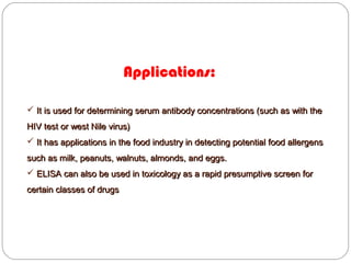 Applications:
 It is used for determining serum antibody concentrations (such as with theIt is used for determining serum antibody concentrations (such as with the
HIV test or west Nile virus)HIV test or west Nile virus)
 It has applications in the food industry in detecting potential food allergensIt has applications in the food industry in detecting potential food allergens
such as milk, peanuts, walnuts, almonds, and eggs.such as milk, peanuts, walnuts, almonds, and eggs.
 ELISA can also be used in toxicology as a rapid presumptive screen forELISA can also be used in toxicology as a rapid presumptive screen for
certain classes of drugscertain classes of drugs
 