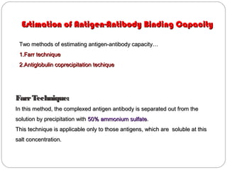 Two methods of estimating antigen-antibody capacity…Two methods of estimating antigen-antibody capacity…
1.1.Farr techniqueFarr technique
2.2.Antiglobulin coprecipitation techiqueAntiglobulin coprecipitation techique
Estimation of Antigen-Antibody Binding CapacityEstimation of Antigen-Antibody Binding Capacity
FarrTechnique:FarrTechnique:
In this method, the complexed antigen antibody is separated out from theIn this method, the complexed antigen antibody is separated out from the
solution by precipitation withsolution by precipitation with 50% ammonium sulfate50% ammonium sulfate..
This technique is applicable only to those antigens, which are soluble at thisThis technique is applicable only to those antigens, which are soluble at this
salt concentration.salt concentration.
 
