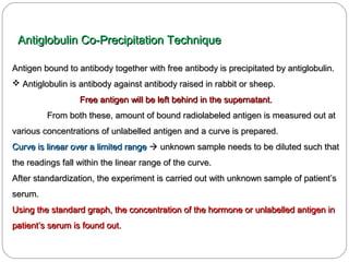 Antigen bound to antibody together with free antibody is precipitated by antiglobulin.Antigen bound to antibody together with free antibody is precipitated by antiglobulin.
 Antiglobulin is antibody against antibody raised in rabbit or sheep.Antiglobulin is antibody against antibody raised in rabbit or sheep.
Free antigen will be left behind in the supernatant.Free antigen will be left behind in the supernatant.
From both these, amount of bound radiolabeled antigen is measured out atFrom both these, amount of bound radiolabeled antigen is measured out at
various concentrations of unlabelled antigen and a curve is prepared.various concentrations of unlabelled antigen and a curve is prepared.
Curve is linear over a limited rangeCurve is linear over a limited range  unknown sample needs to be diluted such thatunknown sample needs to be diluted such that
the readings fall within the linear range of the curve.the readings fall within the linear range of the curve.
After standardization, the experiment is carried out with unknown sample of patient’sAfter standardization, the experiment is carried out with unknown sample of patient’s
serum.serum.
Using the standard graph, the concentration of the hormone or unlabelled antigen inUsing the standard graph, the concentration of the hormone or unlabelled antigen in
patient’s serum is found out.patient’s serum is found out.
Antiglobulin Co-Precipitation TechniqueAntiglobulin Co-Precipitation Technique
 