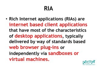 RIARich Internet applications (RIAs) are internet based client applications that have most of the characteristics of desktop applications, typically delivered by way of standards based web browser plug-insor independently via sandboxes or virtual machines. 
