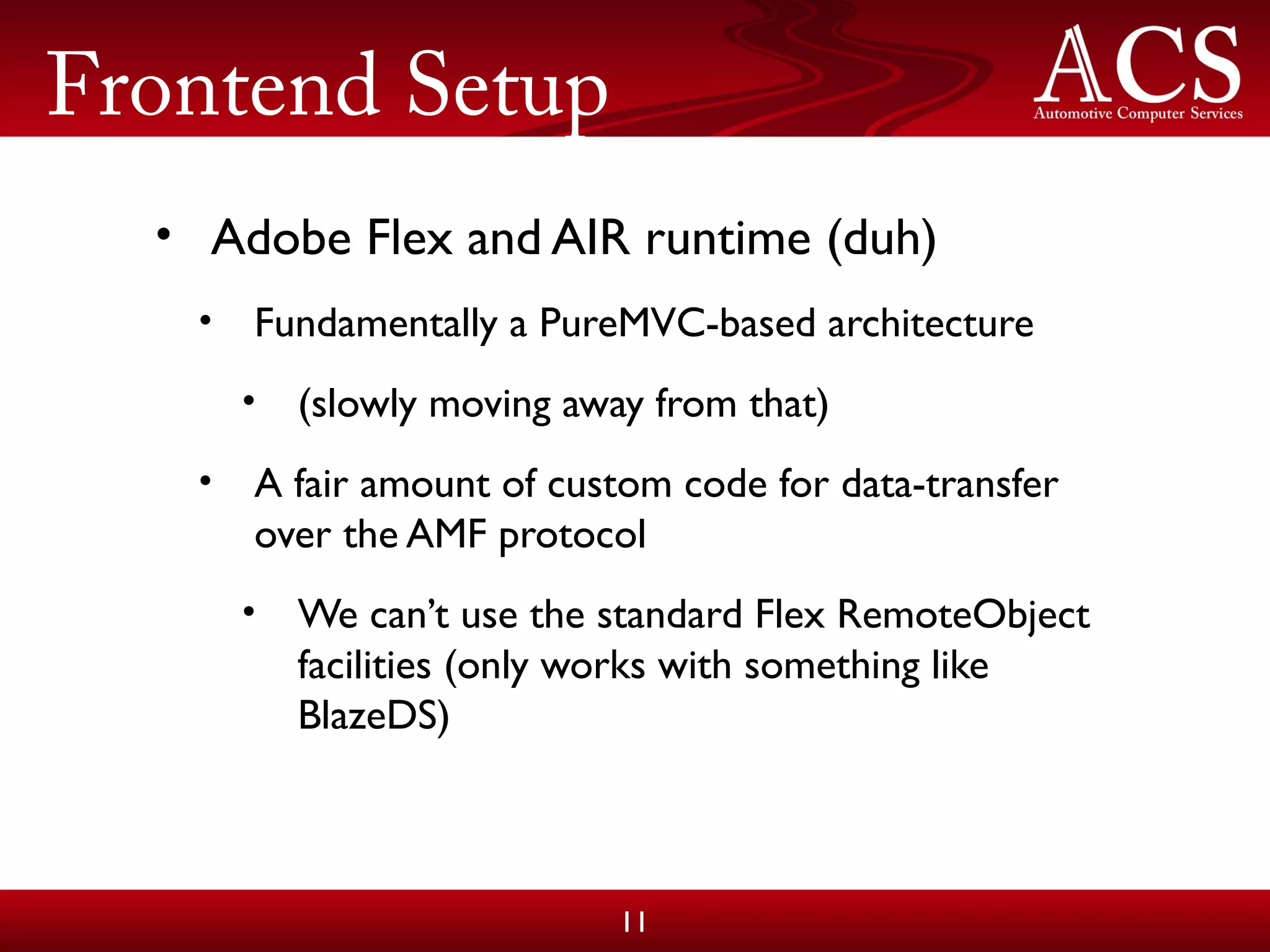 Frontend Setup
• Adobe Flex and AIR runtime (duh)
• Fundamentally a PureMVC-based architecture
• (slowly moving away from that)
• A fair amount of custom code for data-transfer
over the AMF protocol
• We can’t use the standard Flex RemoteObject
facilities (only works with something like
BlazeDS)
11
 