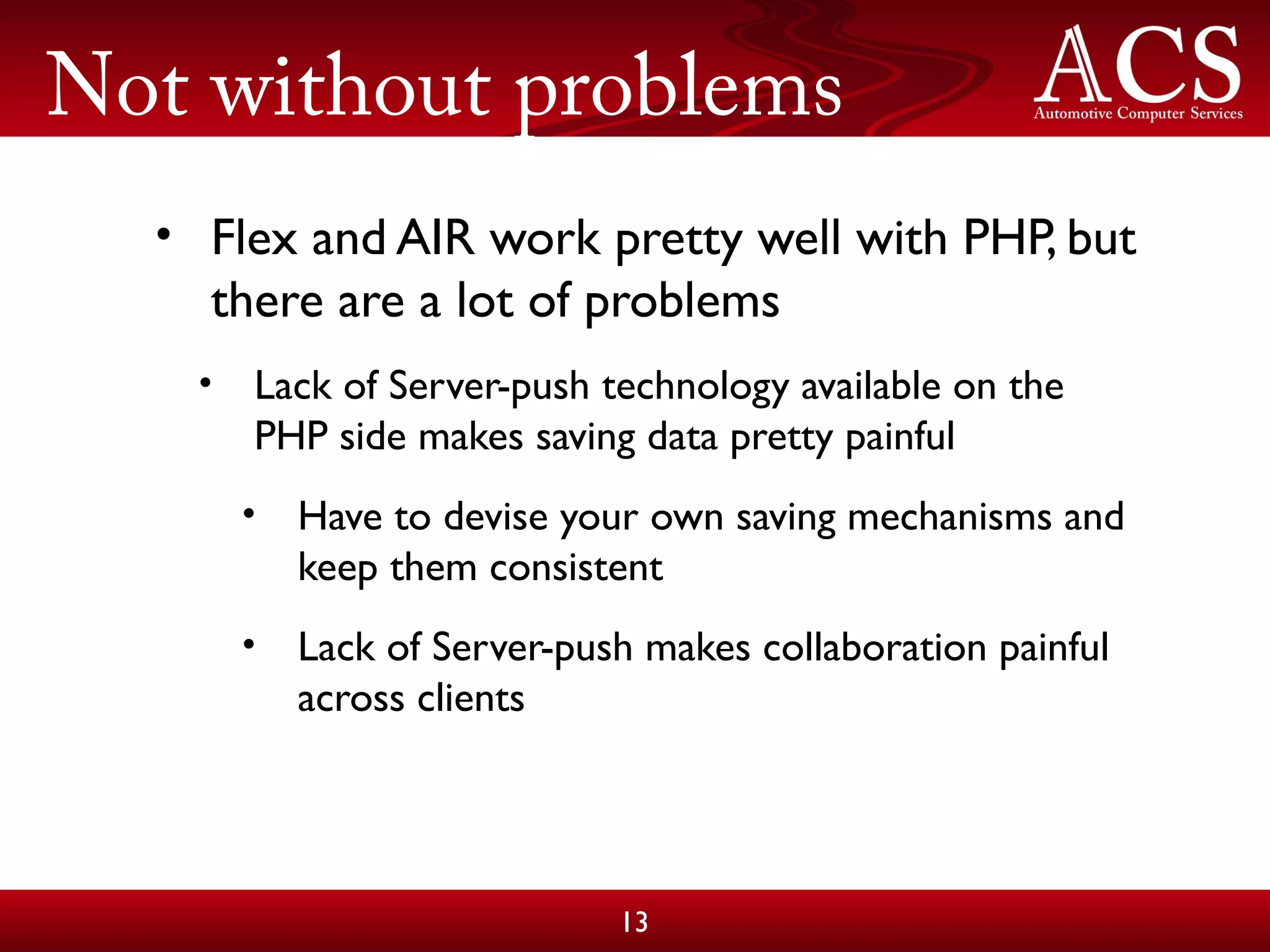 Not without problems
• Flex and AIR work pretty well with PHP, but
there are a lot of problems
• Lack of Server-push technology available on the
PHP side makes saving data pretty painful
• Have to devise your own saving mechanisms and
keep them consistent
• Lack of Server-push makes collaboration painful
across clients
13
 