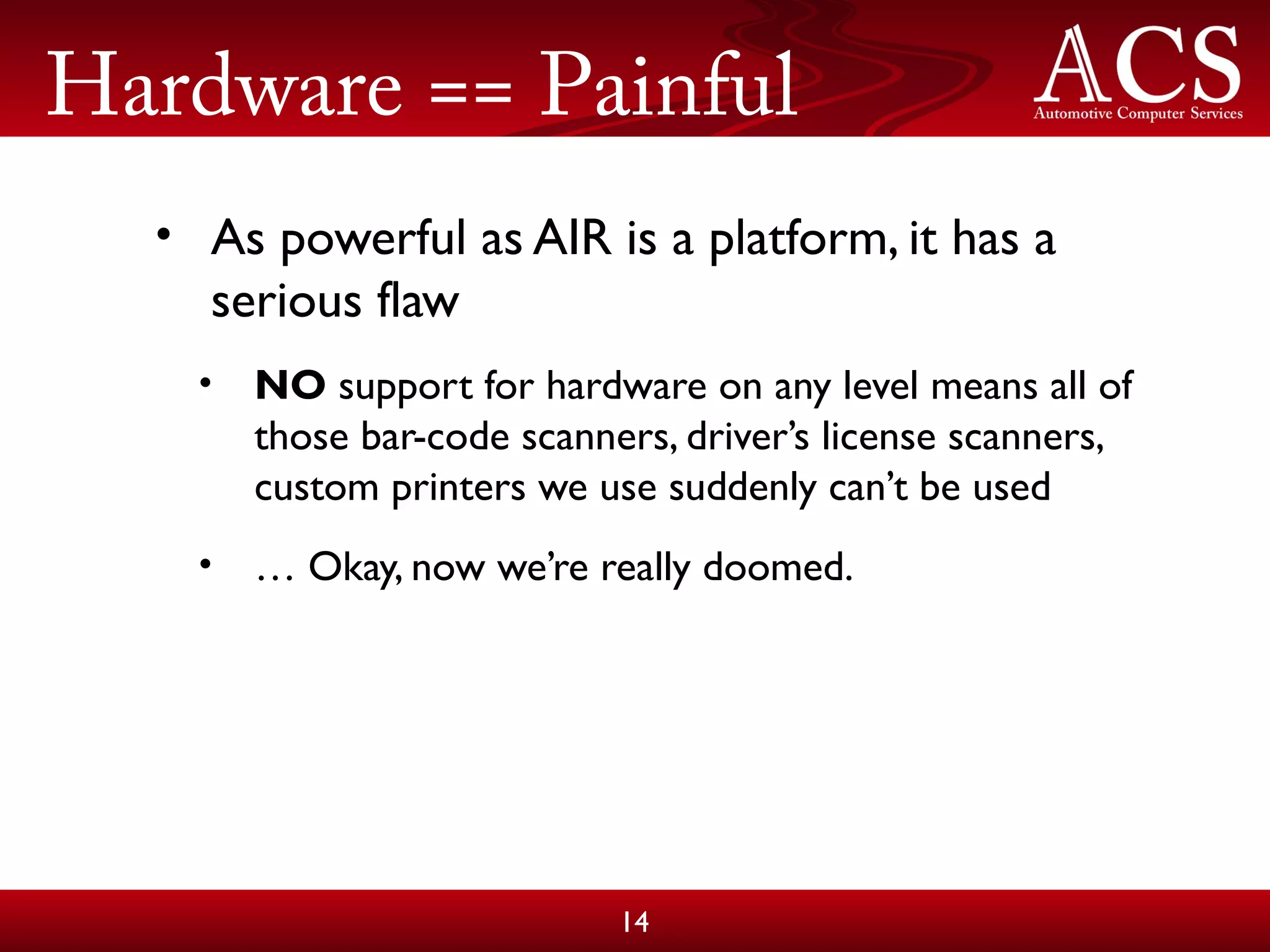 Hardware == Painful
• As powerful as AIR is a platform, it has a
serious flaw
• NO support for hardware on any level means all of
those bar-code scanners, driver’s license scanners,
custom printers we use suddenly can’t be used
• … Okay, now we’re really doomed.
14
 