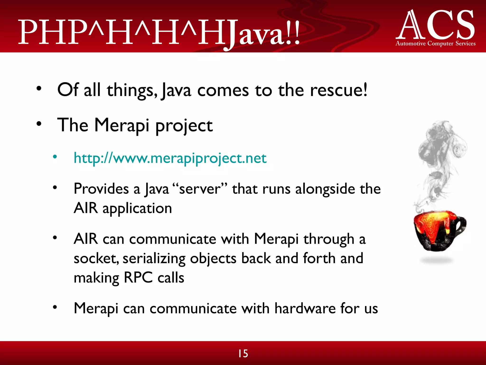 PHP^H^H^HJava!!
• Of all things, Java comes to the rescue!
• The Merapi project
• http://www.merapiproject.net
• Provides a Java “server” that runs alongside the
AIR application
• AIR can communicate with Merapi through a
socket, serializing objects back and forth and
making RPC calls
• Merapi can communicate with hardware for us
15
 