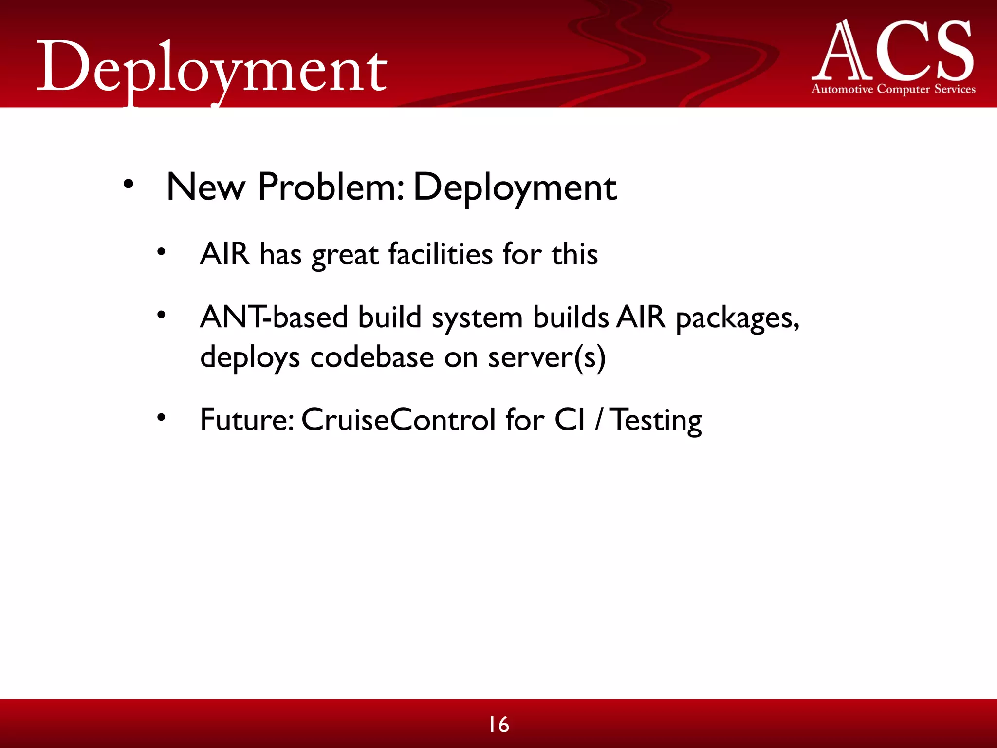 Deployment
• New Problem: Deployment
• AIR has great facilities for this
• ANT-based build system builds AIR packages,
deploys codebase on server(s)
• Future: CruiseControl for CI / Testing
16
 