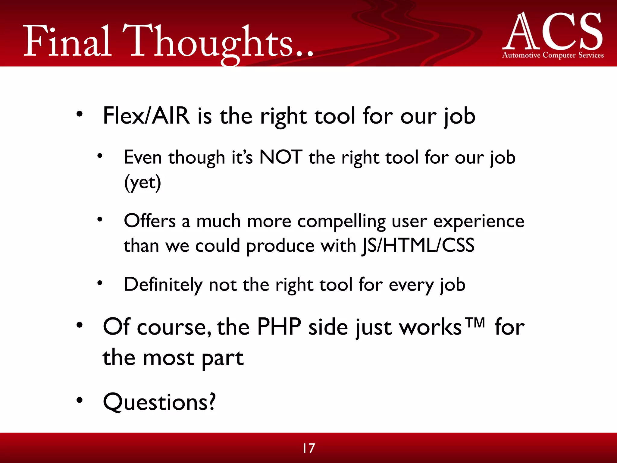 Final Thoughts..
• Flex/AIR is the right tool for our job
• Even though it’s NOT the right tool for our job
(yet)
• Offers a much more compelling user experience
than we could produce with JS/HTML/CSS
• Definitely not the right tool for every job
• Of course, the PHP side just works™ for
the most part
• Questions?
17
 
