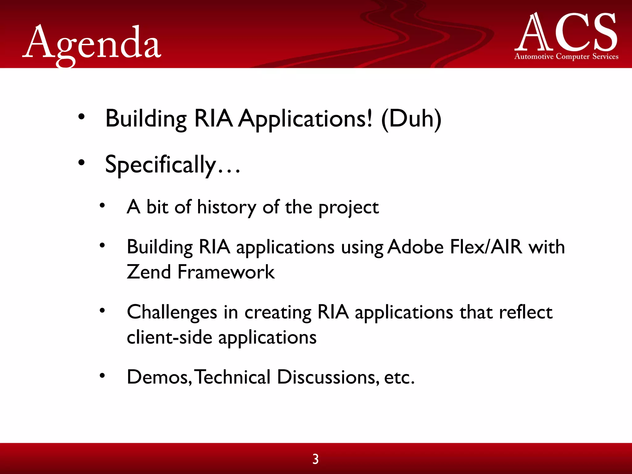 Agenda
• Building RIA Applications! (Duh)
• Specifically…
• A bit of history of the project
• Building RIA applications using Adobe Flex/AIR with
Zend Framework
• Challenges in creating RIA applications that reflect
client-side applications
• Demos,Technical Discussions, etc.
3
 