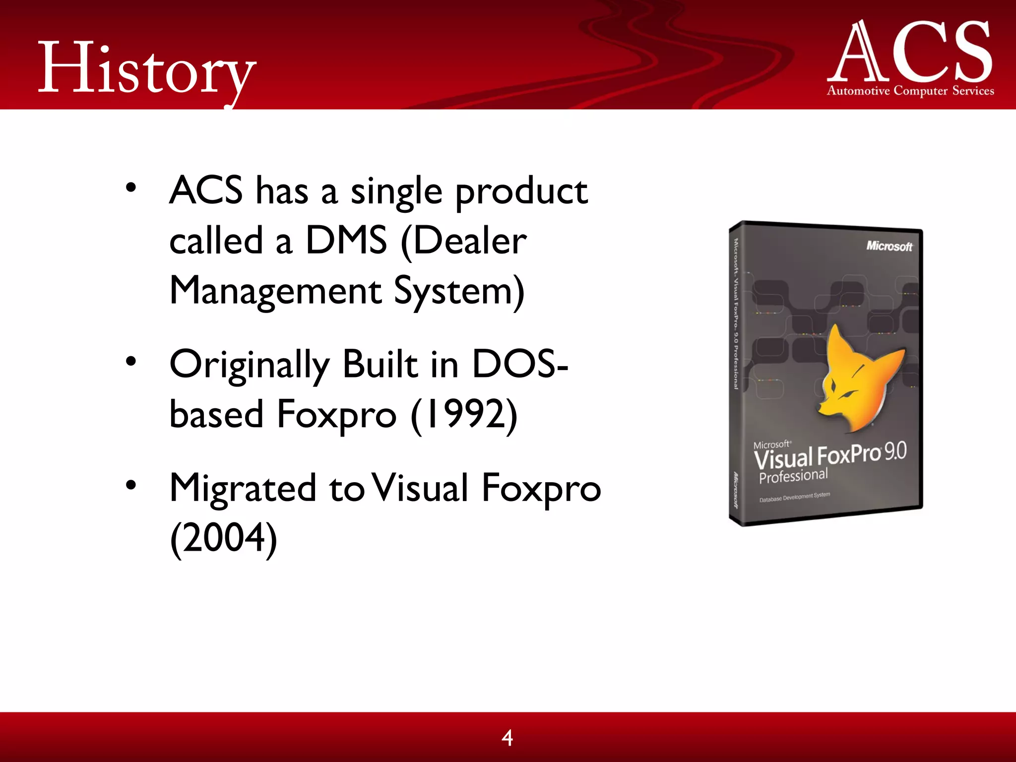 History
• ACS has a single product
called a DMS (Dealer
Management System)
• Originally Built in DOS-
based Foxpro (1992)
• Migrated toVisual Foxpro
(2004)
4
 