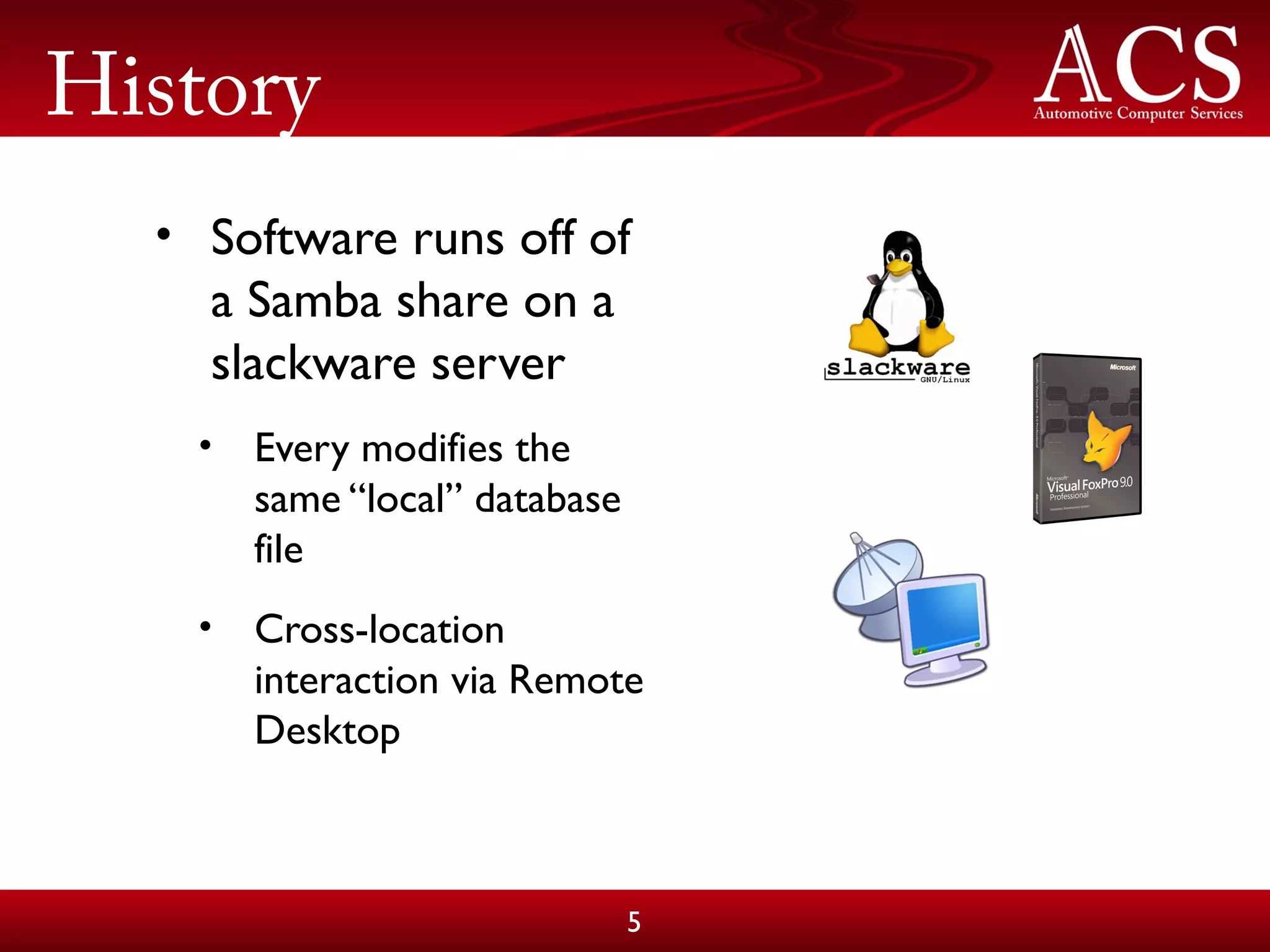 History
• Software runs off of
a Samba share on a
slackware server
• Every modifies the
same “local” database
file
• Cross-location
interaction via Remote
Desktop
5
 
