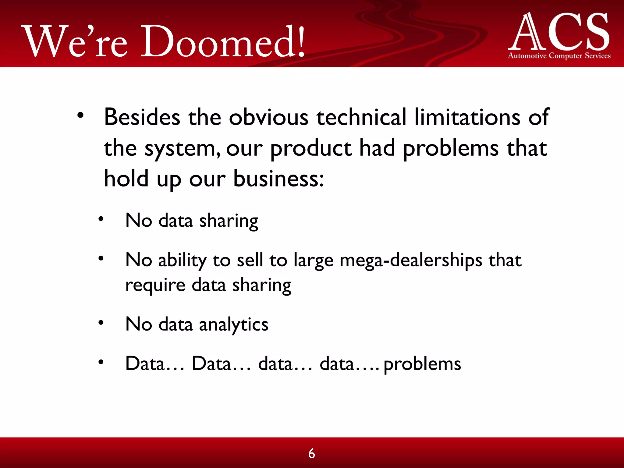 We’re Doomed!
• Besides the obvious technical limitations of
the system, our product had problems that
hold up our business:
• No data sharing
• No ability to sell to large mega-dealerships that
require data sharing
• No data analytics
• Data… Data… data… data…. problems
6
 