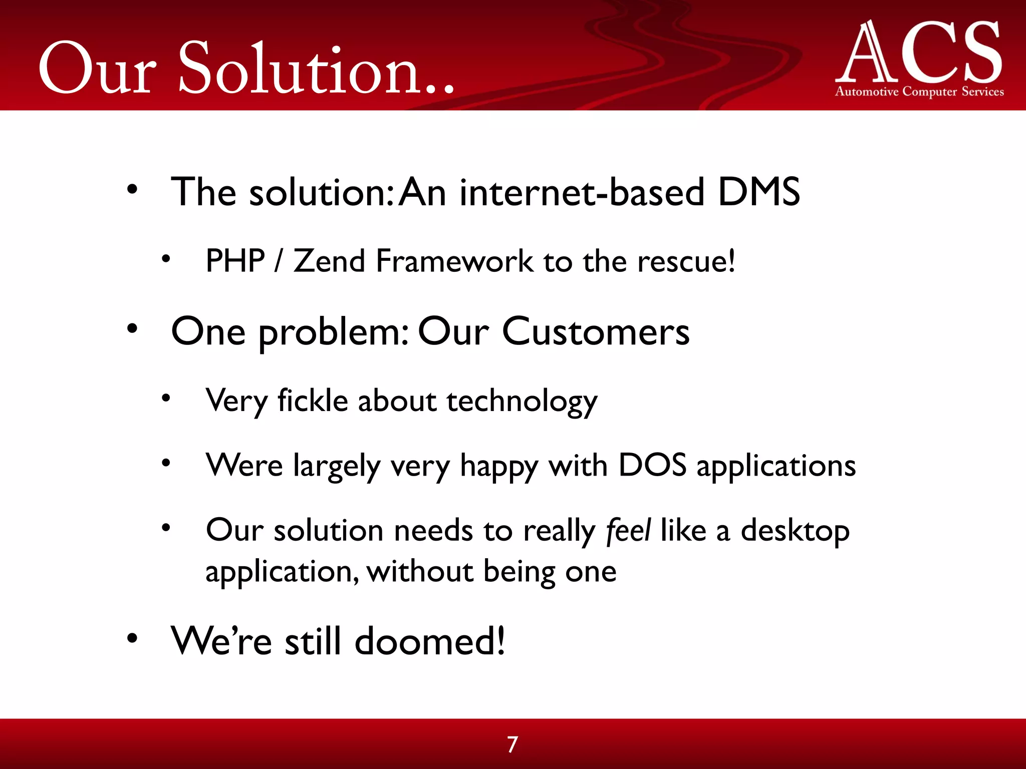 Our Solution..
• The solution:An internet-based DMS
• PHP / Zend Framework to the rescue!
• One problem: Our Customers
• Very fickle about technology
• Were largely very happy with DOS applications
• Our solution needs to really feel like a desktop
application, without being one
• We’re still doomed!
7
 