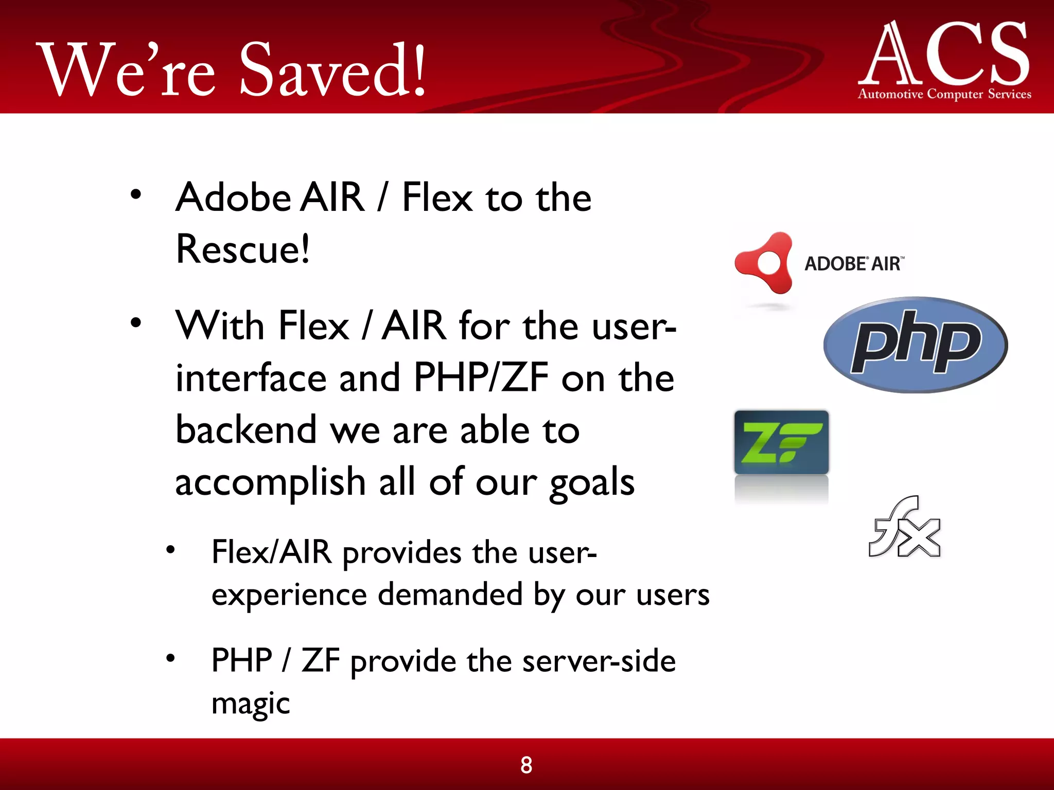 We’re Saved!
• Adobe AIR / Flex to the
Rescue!
• With Flex / AIR for the user-
interface and PHP/ZF on the
backend we are able to
accomplish all of our goals
• Flex/AIR provides the user-
experience demanded by our users
• PHP / ZF provide the server-side
magic
8
 
