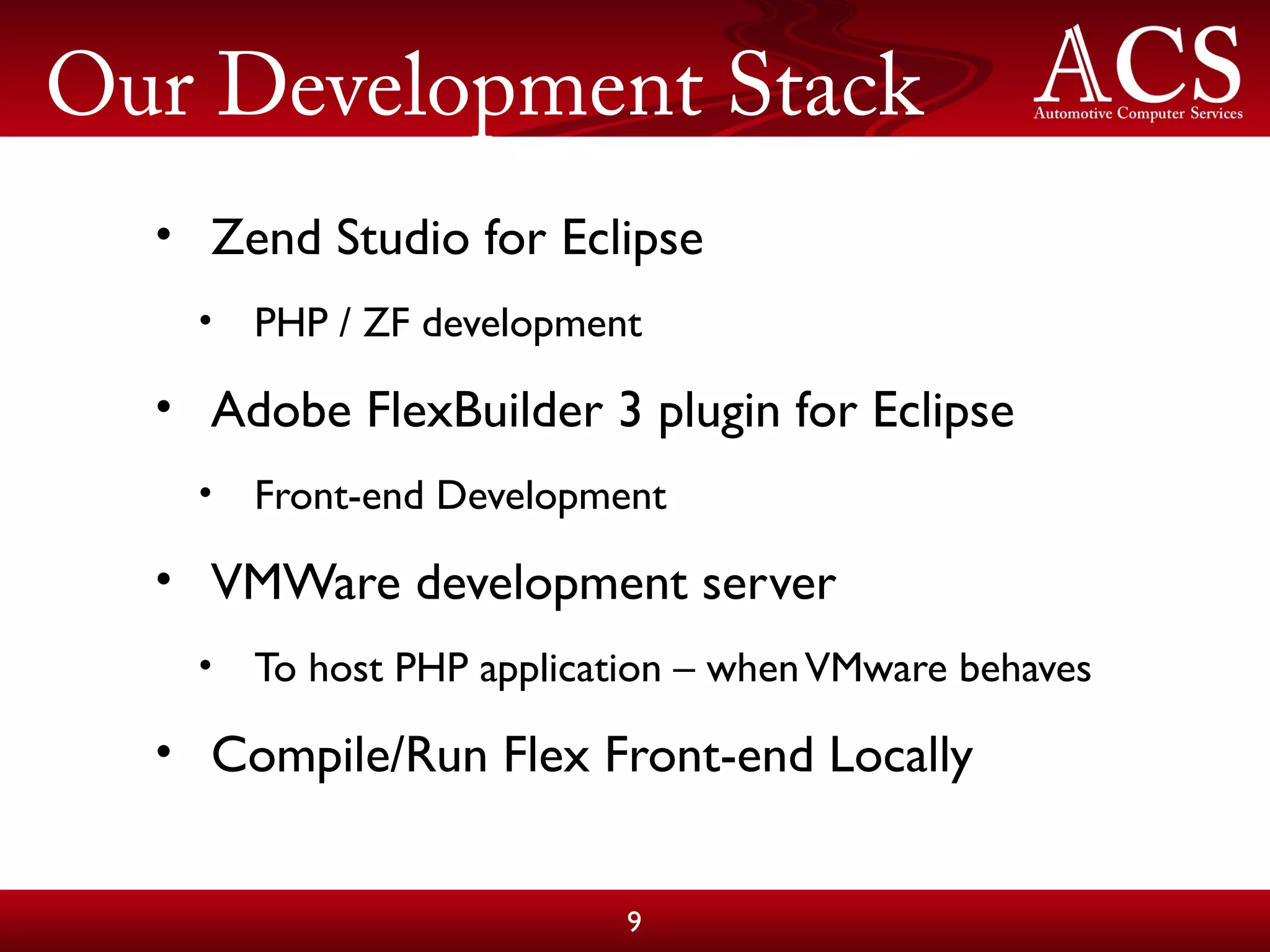 Our Development Stack
• Zend Studio for Eclipse
• PHP / ZF development
• Adobe FlexBuilder 3 plugin for Eclipse
• Front-end Development
• VMWare development server
• To host PHP application – whenVMware behaves
• Compile/Run Flex Front-end Locally
9
 