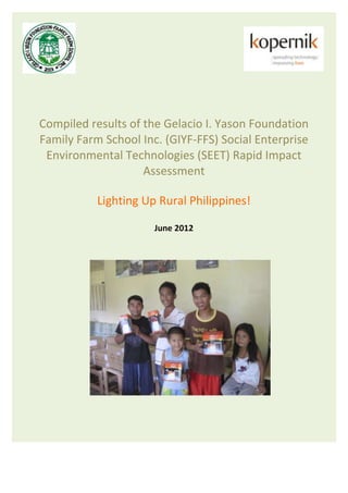 Compiled results of the Gelacio I. Yason Foundation
Family Farm School Inc. (GIYF-FFS) Social Enterprise
 Environmental Technologies (SEET) Rapid Impact
                    Assessment

           Lighting Up Rural Philippines!

                      June 2012
 
