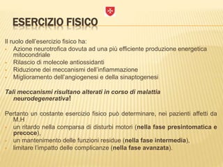 ESERCIZIO FISICO
Il ruolo dell’esercizio fisico ha:
 Azione neurotrofica dovuta ad una più efficiente produzione energetica
mitocondriale
 Rilascio di molecole antiossidanti
 Riduzione dei meccanismi dell’infiammazione
 Miglioramento dell’angiogenesi e della sinaptogenesi
Tali meccanismi risultano alterati in corso di malattia
neurodegenerativa!
Pertanto un costante esercizio fisico può determinare, nei pazienti affetti da
M.H
 un ritardo nella comparsa di disturbi motori (nella fase presintomatica e
precoce),
 un mantenimento delle funzioni residue (nella fase intermedia),
 limitare l’impatto delle complicanze (nella fase avanzata).
 