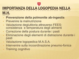 IMPORTANZA DELLA LOGOPEDIA NELLA
M.H.
 Prevenzione della polmonite ab-ingestis
 Prevenire la malnutrizione
 Valutazione deglutitoria attraverso FEES:
consistenza e temperatura degli alimenti
 Correzione della postura durante i pasti
 Eliminazione degli elementi di distrazione durante i
pasti
 Valutazione logopedica M.A.S.A.
 Intervenire sulla incoordinazione pneumo-fonica
 Training cognitivo
 