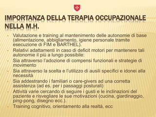 IMPORTANZA DELLA TERAPIA OCCUPAZIONALE
NELLA M.H.
 Valutazione e training al mantenimento delle autonomie di base
(alimentazione, abbigliamento, igiene personale tramite
esecuzione di FIM e BARTHEL).
 Relativi adattamenti in caso di deficit motori per mantenere tali
autonomie il più a lungo possibile:
 Sia attraverso l’adozione di compensi funzionali e strategie di
movimento
 Sia attraverso la scelta e l’utilizzo di ausili specifici e idonei alla
necessità
 Sia addestrando i familiari o care-givers ad una corretta
assistenza (ad es. per i passaggi posturali)
 Attività varie cercando di seguire i gusti e le inclinazioni del
paziente e risvegliare le sue motivazioni (cucina, giardinaggio,
ping-pong, disegno ecc.).
 Training cognitivo, orientamento alla realtà, ecc
 